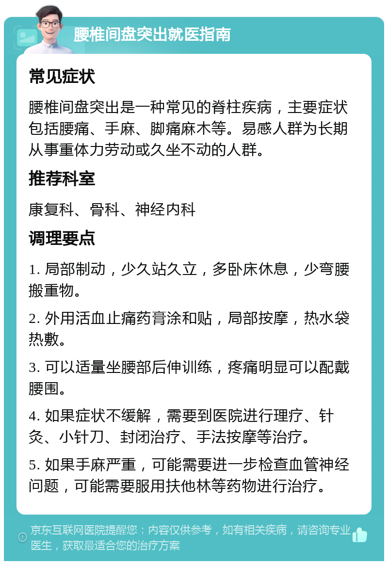 腰椎间盘突出就医指南 常见症状 腰椎间盘突出是一种常见的脊柱疾病，主要症状包括腰痛、手麻、脚痛麻木等。易感人群为长期从事重体力劳动或久坐不动的人群。 推荐科室 康复科、骨科、神经内科 调理要点 1. 局部制动，少久站久立，多卧床休息，少弯腰搬重物。 2. 外用活血止痛药膏涂和贴，局部按摩，热水袋热敷。 3. 可以适量坐腰部后伸训练，疼痛明显可以配戴腰围。 4. 如果症状不缓解，需要到医院进行理疗、针灸、小针刀、封闭治疗、手法按摩等治疗。 5. 如果手麻严重，可能需要进一步检查血管神经问题，可能需要服用扶他林等药物进行治疗。