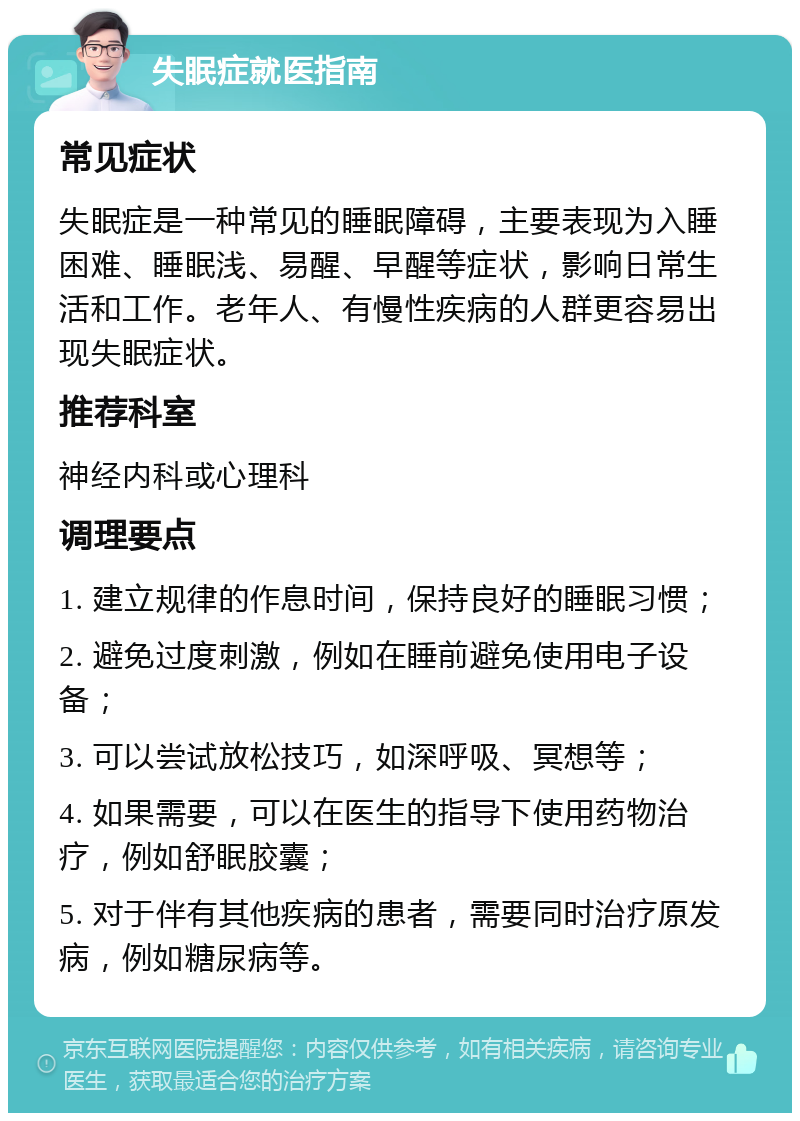 失眠症就医指南 常见症状 失眠症是一种常见的睡眠障碍，主要表现为入睡困难、睡眠浅、易醒、早醒等症状，影响日常生活和工作。老年人、有慢性疾病的人群更容易出现失眠症状。 推荐科室 神经内科或心理科 调理要点 1. 建立规律的作息时间，保持良好的睡眠习惯； 2. 避免过度刺激，例如在睡前避免使用电子设备； 3. 可以尝试放松技巧，如深呼吸、冥想等； 4. 如果需要，可以在医生的指导下使用药物治疗，例如舒眠胶囊； 5. 对于伴有其他疾病的患者，需要同时治疗原发病，例如糖尿病等。