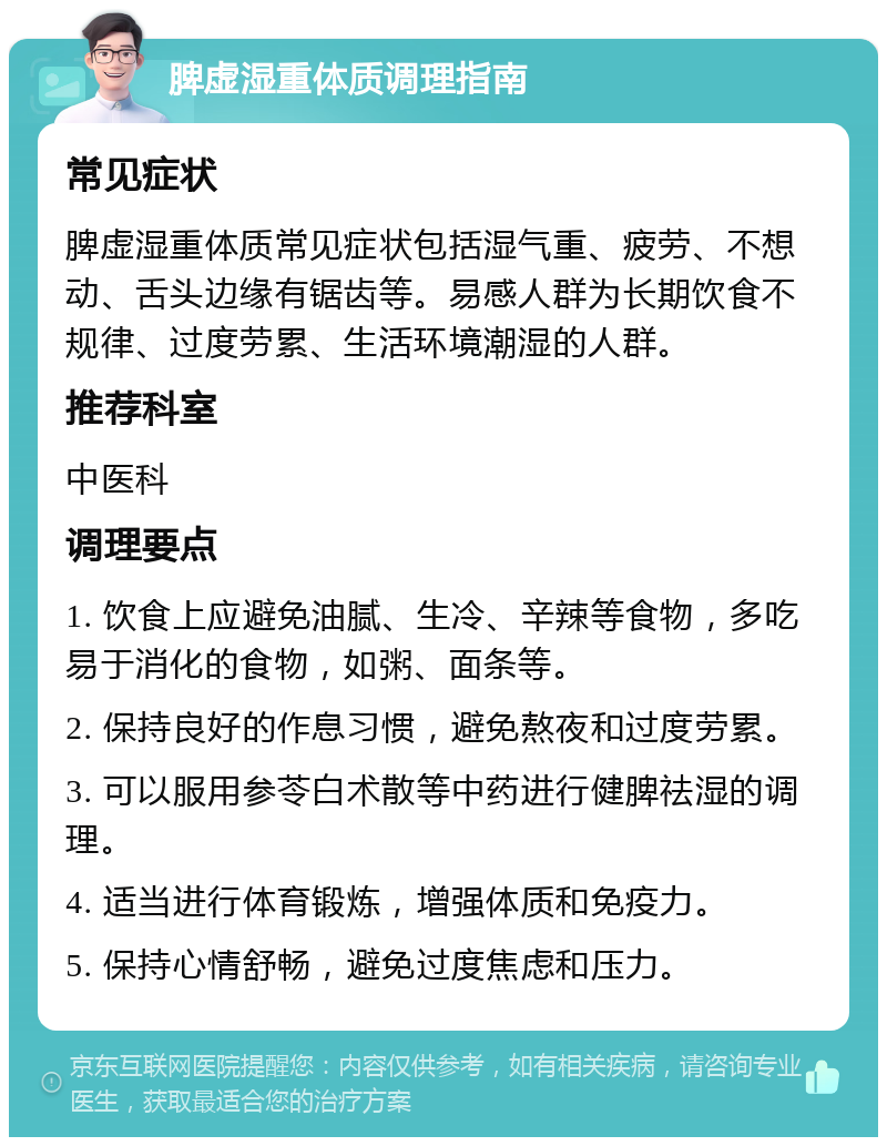 脾虚湿重体质调理指南 常见症状 脾虚湿重体质常见症状包括湿气重、疲劳、不想动、舌头边缘有锯齿等。易感人群为长期饮食不规律、过度劳累、生活环境潮湿的人群。 推荐科室 中医科 调理要点 1. 饮食上应避免油腻、生冷、辛辣等食物，多吃易于消化的食物，如粥、面条等。 2. 保持良好的作息习惯，避免熬夜和过度劳累。 3. 可以服用参苓白术散等中药进行健脾祛湿的调理。 4. 适当进行体育锻炼，增强体质和免疫力。 5. 保持心情舒畅，避免过度焦虑和压力。