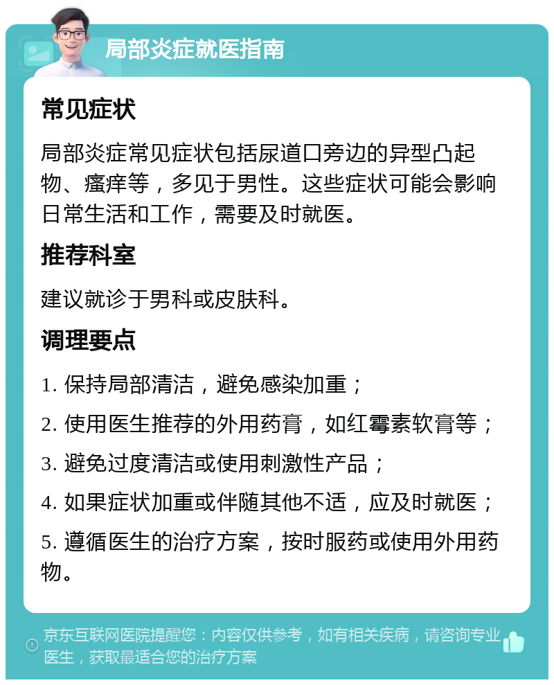 局部炎症就医指南 常见症状 局部炎症常见症状包括尿道口旁边的异型凸起物、瘙痒等，多见于男性。这些症状可能会影响日常生活和工作，需要及时就医。 推荐科室 建议就诊于男科或皮肤科。 调理要点 1. 保持局部清洁，避免感染加重； 2. 使用医生推荐的外用药膏，如红霉素软膏等； 3. 避免过度清洁或使用刺激性产品； 4. 如果症状加重或伴随其他不适，应及时就医； 5. 遵循医生的治疗方案，按时服药或使用外用药物。