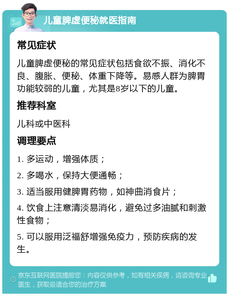 儿童脾虚便秘就医指南 常见症状 儿童脾虚便秘的常见症状包括食欲不振、消化不良、腹胀、便秘、体重下降等。易感人群为脾胃功能较弱的儿童，尤其是8岁以下的儿童。 推荐科室 儿科或中医科 调理要点 1. 多运动，增强体质； 2. 多喝水，保持大便通畅； 3. 适当服用健脾胃药物，如神曲消食片； 4. 饮食上注意清淡易消化，避免过多油腻和刺激性食物； 5. 可以服用泛福舒增强免疫力，预防疾病的发生。