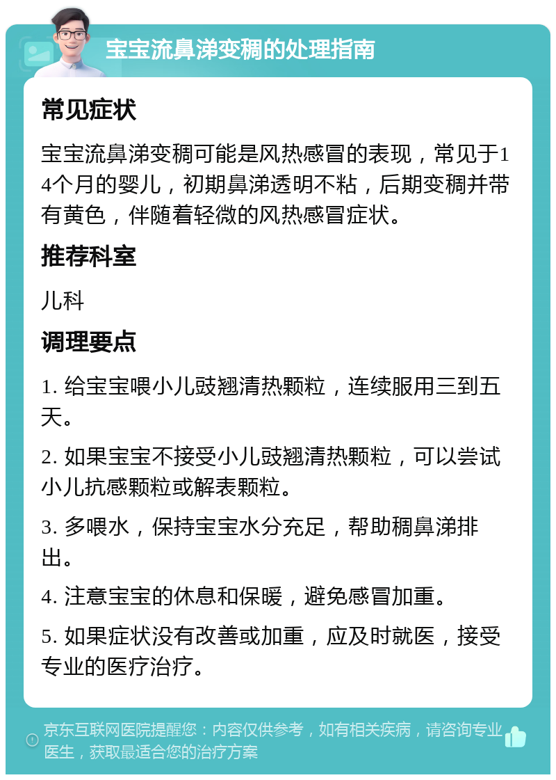 宝宝流鼻涕变稠的处理指南 常见症状 宝宝流鼻涕变稠可能是风热感冒的表现，常见于14个月的婴儿，初期鼻涕透明不粘，后期变稠并带有黄色，伴随着轻微的风热感冒症状。 推荐科室 儿科 调理要点 1. 给宝宝喂小儿豉翘清热颗粒，连续服用三到五天。 2. 如果宝宝不接受小儿豉翘清热颗粒，可以尝试小儿抗感颗粒或解表颗粒。 3. 多喂水，保持宝宝水分充足，帮助稠鼻涕排出。 4. 注意宝宝的休息和保暖，避免感冒加重。 5. 如果症状没有改善或加重，应及时就医，接受专业的医疗治疗。