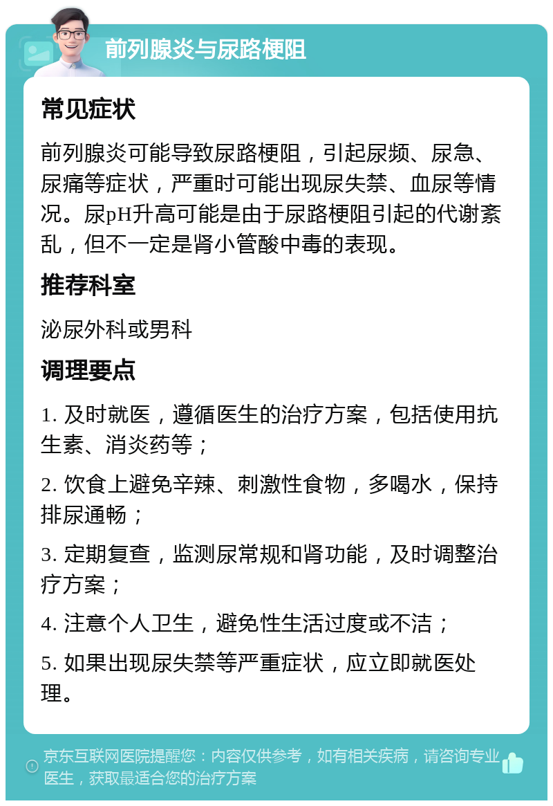 前列腺炎与尿路梗阻 常见症状 前列腺炎可能导致尿路梗阻，引起尿频、尿急、尿痛等症状，严重时可能出现尿失禁、血尿等情况。尿pH升高可能是由于尿路梗阻引起的代谢紊乱，但不一定是肾小管酸中毒的表现。 推荐科室 泌尿外科或男科 调理要点 1. 及时就医，遵循医生的治疗方案，包括使用抗生素、消炎药等； 2. 饮食上避免辛辣、刺激性食物，多喝水，保持排尿通畅； 3. 定期复查，监测尿常规和肾功能，及时调整治疗方案； 4. 注意个人卫生，避免性生活过度或不洁； 5. 如果出现尿失禁等严重症状，应立即就医处理。