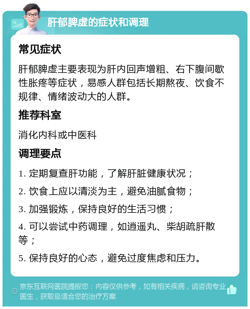 肝郁脾虚的症状和调理 常见症状 肝郁脾虚主要表现为肝内回声增粗、右下腹间歇性胀疼等症状，易感人群包括长期熬夜、饮食不规律、情绪波动大的人群。 推荐科室 消化内科或中医科 调理要点 1. 定期复查肝功能，了解肝脏健康状况； 2. 饮食上应以清淡为主，避免油腻食物； 3. 加强锻炼，保持良好的生活习惯； 4. 可以尝试中药调理，如逍遥丸、柴胡疏肝散等； 5. 保持良好的心态，避免过度焦虑和压力。