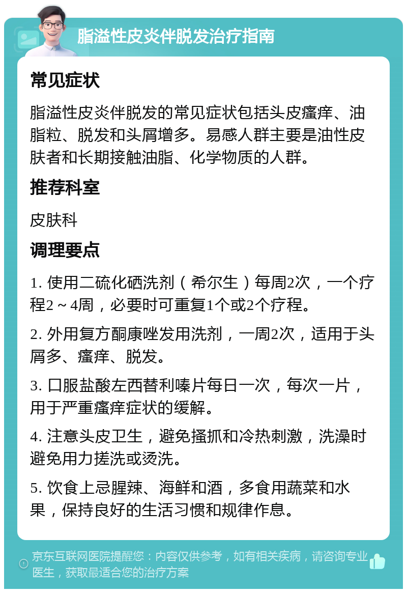 脂溢性皮炎伴脱发治疗指南 常见症状 脂溢性皮炎伴脱发的常见症状包括头皮瘙痒、油脂粒、脱发和头屑增多。易感人群主要是油性皮肤者和长期接触油脂、化学物质的人群。 推荐科室 皮肤科 调理要点 1. 使用二硫化硒洗剂（希尔生）每周2次，一个疗程2～4周，必要时可重复1个或2个疗程。 2. 外用复方酮康唑发用洗剂，一周2次，适用于头屑多、瘙痒、脱发。 3. 口服盐酸左西替利嗪片每日一次，每次一片，用于严重瘙痒症状的缓解。 4. 注意头皮卫生，避免搔抓和冷热刺激，洗澡时避免用力搓洗或烫洗。 5. 饮食上忌腥辣、海鲜和酒，多食用蔬菜和水果，保持良好的生活习惯和规律作息。