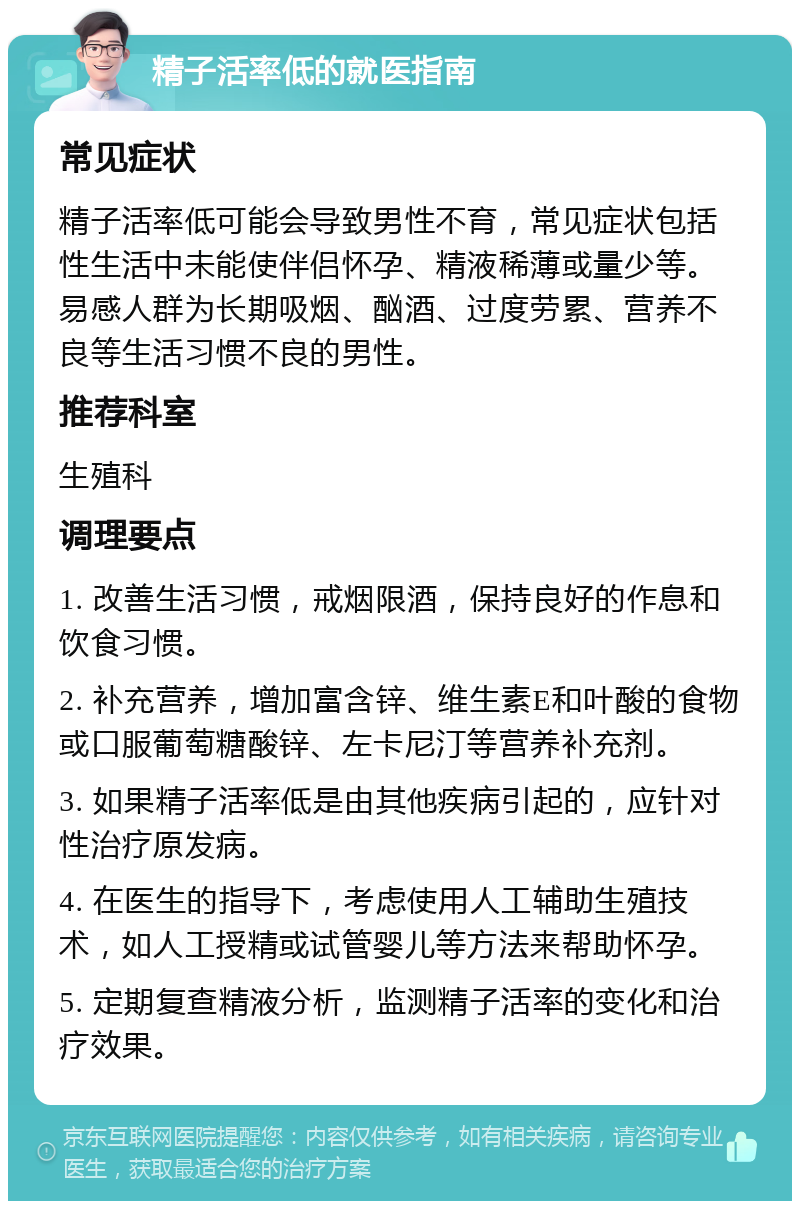 精子活率低的就医指南 常见症状 精子活率低可能会导致男性不育，常见症状包括性生活中未能使伴侣怀孕、精液稀薄或量少等。易感人群为长期吸烟、酗酒、过度劳累、营养不良等生活习惯不良的男性。 推荐科室 生殖科 调理要点 1. 改善生活习惯，戒烟限酒，保持良好的作息和饮食习惯。 2. 补充营养，增加富含锌、维生素E和叶酸的食物或口服葡萄糖酸锌、左卡尼汀等营养补充剂。 3. 如果精子活率低是由其他疾病引起的，应针对性治疗原发病。 4. 在医生的指导下，考虑使用人工辅助生殖技术，如人工授精或试管婴儿等方法来帮助怀孕。 5. 定期复查精液分析，监测精子活率的变化和治疗效果。