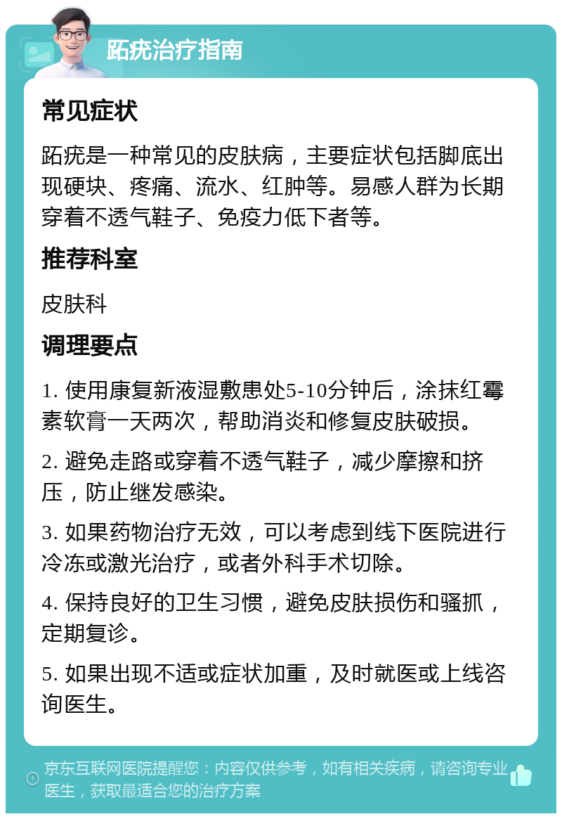 跖疣治疗指南 常见症状 跖疣是一种常见的皮肤病，主要症状包括脚底出现硬块、疼痛、流水、红肿等。易感人群为长期穿着不透气鞋子、免疫力低下者等。 推荐科室 皮肤科 调理要点 1. 使用康复新液湿敷患处5-10分钟后，涂抹红霉素软膏一天两次，帮助消炎和修复皮肤破损。 2. 避免走路或穿着不透气鞋子，减少摩擦和挤压，防止继发感染。 3. 如果药物治疗无效，可以考虑到线下医院进行冷冻或激光治疗，或者外科手术切除。 4. 保持良好的卫生习惯，避免皮肤损伤和骚抓，定期复诊。 5. 如果出现不适或症状加重，及时就医或上线咨询医生。