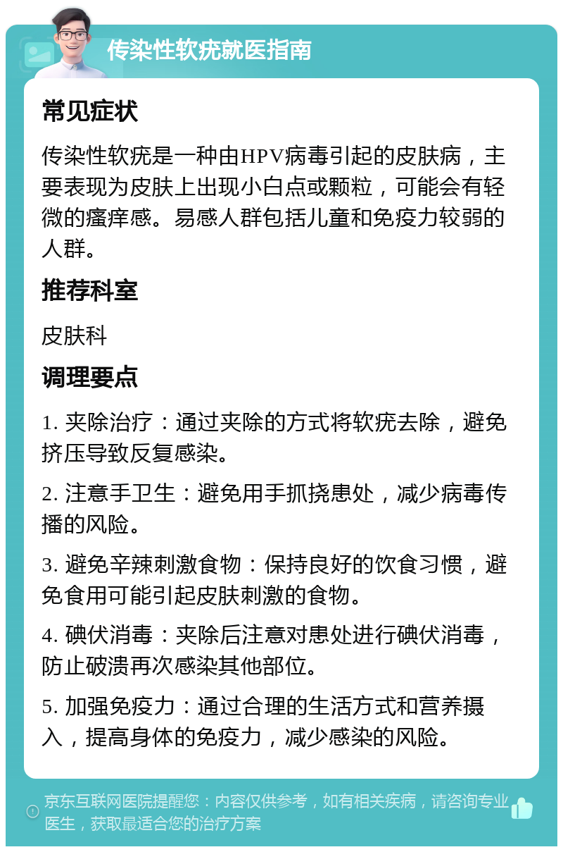 传染性软疣就医指南 常见症状 传染性软疣是一种由HPV病毒引起的皮肤病，主要表现为皮肤上出现小白点或颗粒，可能会有轻微的瘙痒感。易感人群包括儿童和免疫力较弱的人群。 推荐科室 皮肤科 调理要点 1. 夹除治疗：通过夹除的方式将软疣去除，避免挤压导致反复感染。 2. 注意手卫生：避免用手抓挠患处，减少病毒传播的风险。 3. 避免辛辣刺激食物：保持良好的饮食习惯，避免食用可能引起皮肤刺激的食物。 4. 碘伏消毒：夹除后注意对患处进行碘伏消毒，防止破溃再次感染其他部位。 5. 加强免疫力：通过合理的生活方式和营养摄入，提高身体的免疫力，减少感染的风险。