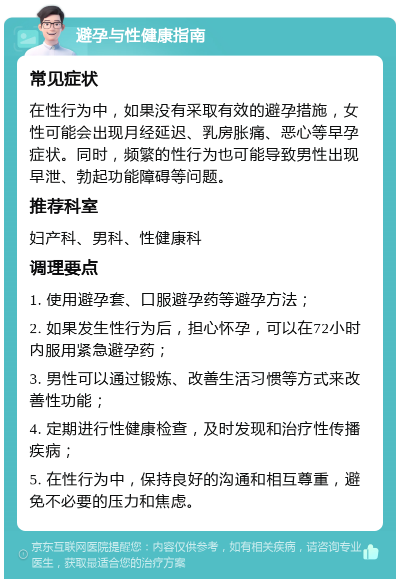 避孕与性健康指南 常见症状 在性行为中，如果没有采取有效的避孕措施，女性可能会出现月经延迟、乳房胀痛、恶心等早孕症状。同时，频繁的性行为也可能导致男性出现早泄、勃起功能障碍等问题。 推荐科室 妇产科、男科、性健康科 调理要点 1. 使用避孕套、口服避孕药等避孕方法； 2. 如果发生性行为后，担心怀孕，可以在72小时内服用紧急避孕药； 3. 男性可以通过锻炼、改善生活习惯等方式来改善性功能； 4. 定期进行性健康检查，及时发现和治疗性传播疾病； 5. 在性行为中，保持良好的沟通和相互尊重，避免不必要的压力和焦虑。