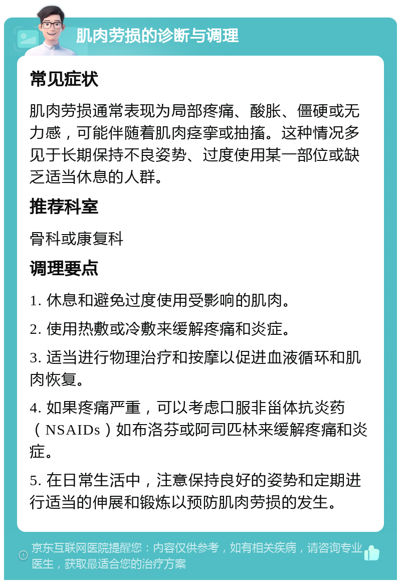 肌肉劳损的诊断与调理 常见症状 肌肉劳损通常表现为局部疼痛、酸胀、僵硬或无力感，可能伴随着肌肉痉挛或抽搐。这种情况多见于长期保持不良姿势、过度使用某一部位或缺乏适当休息的人群。 推荐科室 骨科或康复科 调理要点 1. 休息和避免过度使用受影响的肌肉。 2. 使用热敷或冷敷来缓解疼痛和炎症。 3. 适当进行物理治疗和按摩以促进血液循环和肌肉恢复。 4. 如果疼痛严重，可以考虑口服非甾体抗炎药（NSAIDs）如布洛芬或阿司匹林来缓解疼痛和炎症。 5. 在日常生活中，注意保持良好的姿势和定期进行适当的伸展和锻炼以预防肌肉劳损的发生。