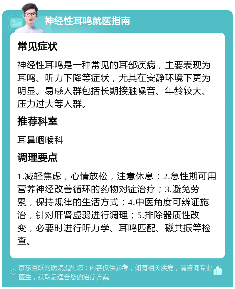 神经性耳鸣就医指南 常见症状 神经性耳鸣是一种常见的耳部疾病，主要表现为耳鸣、听力下降等症状，尤其在安静环境下更为明显。易感人群包括长期接触噪音、年龄较大、压力过大等人群。 推荐科室 耳鼻咽喉科 调理要点 1.减轻焦虑，心情放松，注意休息；2.急性期可用营养神经改善循环的药物对症治疗；3.避免劳累，保持规律的生活方式；4.中医角度可辨证施治，针对肝肾虚弱进行调理；5.排除器质性改变，必要时进行听力学、耳鸣匹配、磁共振等检查。