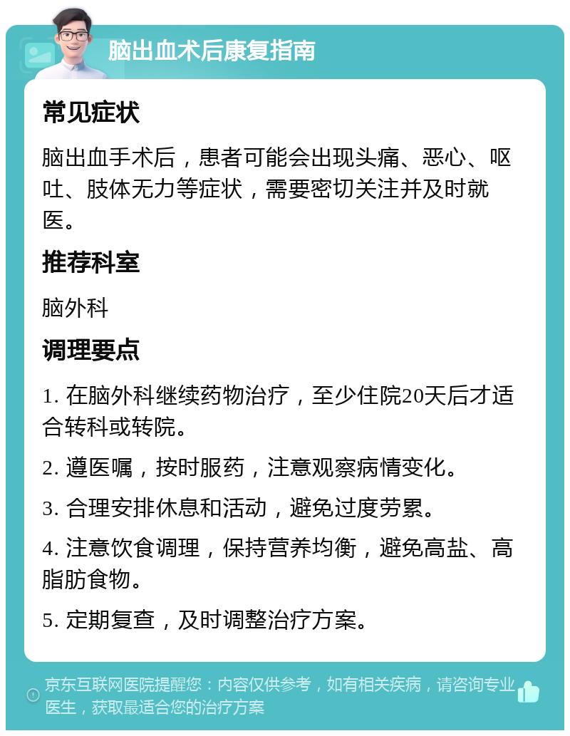 脑出血术后康复指南 常见症状 脑出血手术后，患者可能会出现头痛、恶心、呕吐、肢体无力等症状，需要密切关注并及时就医。 推荐科室 脑外科 调理要点 1. 在脑外科继续药物治疗，至少住院20天后才适合转科或转院。 2. 遵医嘱，按时服药，注意观察病情变化。 3. 合理安排休息和活动，避免过度劳累。 4. 注意饮食调理，保持营养均衡，避免高盐、高脂肪食物。 5. 定期复查，及时调整治疗方案。