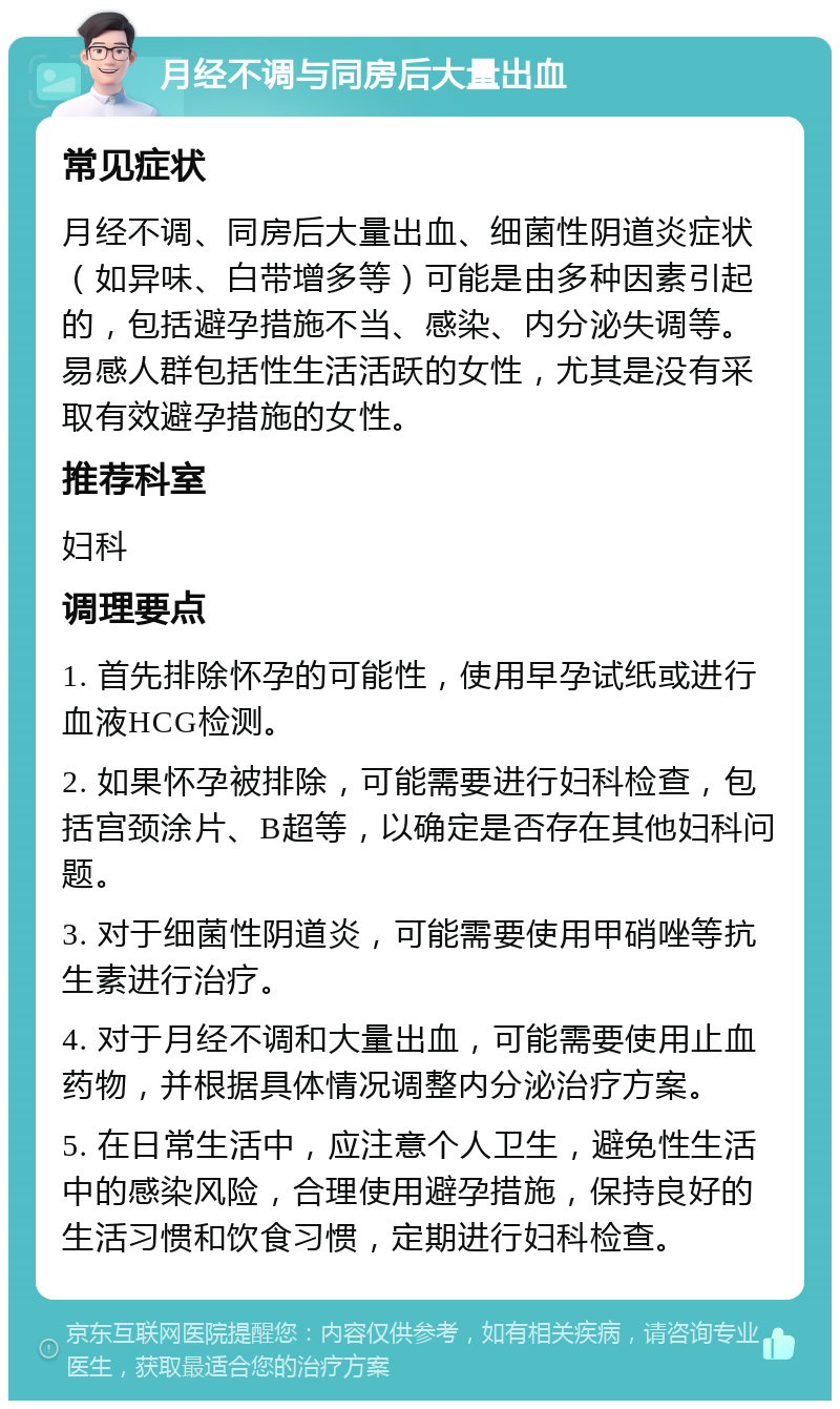 月经不调与同房后大量出血 常见症状 月经不调、同房后大量出血、细菌性阴道炎症状（如异味、白带增多等）可能是由多种因素引起的，包括避孕措施不当、感染、内分泌失调等。易感人群包括性生活活跃的女性，尤其是没有采取有效避孕措施的女性。 推荐科室 妇科 调理要点 1. 首先排除怀孕的可能性，使用早孕试纸或进行血液HCG检测。 2. 如果怀孕被排除，可能需要进行妇科检查，包括宫颈涂片、B超等，以确定是否存在其他妇科问题。 3. 对于细菌性阴道炎，可能需要使用甲硝唑等抗生素进行治疗。 4. 对于月经不调和大量出血，可能需要使用止血药物，并根据具体情况调整内分泌治疗方案。 5. 在日常生活中，应注意个人卫生，避免性生活中的感染风险，合理使用避孕措施，保持良好的生活习惯和饮食习惯，定期进行妇科检查。