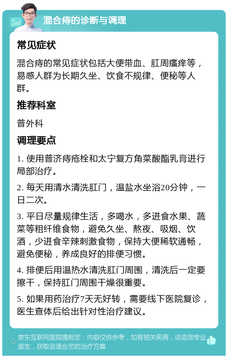 混合痔的诊断与调理 常见症状 混合痔的常见症状包括大便带血、肛周瘙痒等，易感人群为长期久坐、饮食不规律、便秘等人群。 推荐科室 普外科 调理要点 1. 使用普济痔疮栓和太宁复方角菜酸酯乳膏进行局部治疗。 2. 每天用清水清洗肛门，温盐水坐浴20分钟，一日二次。 3. 平日尽量规律生活，多喝水，多进食水果、蔬菜等粗纤维食物，避免久坐、熬夜、吸烟、饮酒，少进食辛辣刺激食物，保持大便稀软通畅，避免便秘，养成良好的排便习惯。 4. 排便后用温热水清洗肛门周围，清洗后一定要擦干，保持肛门周围干燥很重要。 5. 如果用药治疗7天无好转，需要线下医院复诊，医生查体后给出针对性治疗建议。