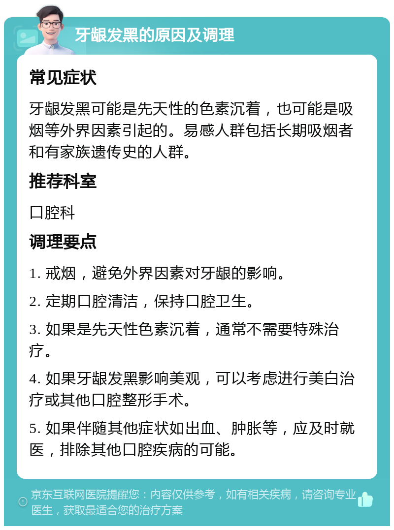 牙龈发黑的原因及调理 常见症状 牙龈发黑可能是先天性的色素沉着，也可能是吸烟等外界因素引起的。易感人群包括长期吸烟者和有家族遗传史的人群。 推荐科室 口腔科 调理要点 1. 戒烟，避免外界因素对牙龈的影响。 2. 定期口腔清洁，保持口腔卫生。 3. 如果是先天性色素沉着，通常不需要特殊治疗。 4. 如果牙龈发黑影响美观，可以考虑进行美白治疗或其他口腔整形手术。 5. 如果伴随其他症状如出血、肿胀等，应及时就医，排除其他口腔疾病的可能。