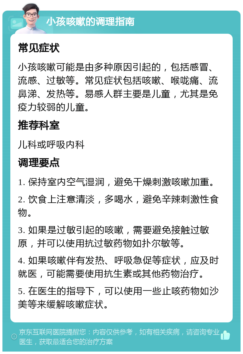 小孩咳嗽的调理指南 常见症状 小孩咳嗽可能是由多种原因引起的，包括感冒、流感、过敏等。常见症状包括咳嗽、喉咙痛、流鼻涕、发热等。易感人群主要是儿童，尤其是免疫力较弱的儿童。 推荐科室 儿科或呼吸内科 调理要点 1. 保持室内空气湿润，避免干燥刺激咳嗽加重。 2. 饮食上注意清淡，多喝水，避免辛辣刺激性食物。 3. 如果是过敏引起的咳嗽，需要避免接触过敏原，并可以使用抗过敏药物如扑尔敏等。 4. 如果咳嗽伴有发热、呼吸急促等症状，应及时就医，可能需要使用抗生素或其他药物治疗。 5. 在医生的指导下，可以使用一些止咳药物如沙美等来缓解咳嗽症状。