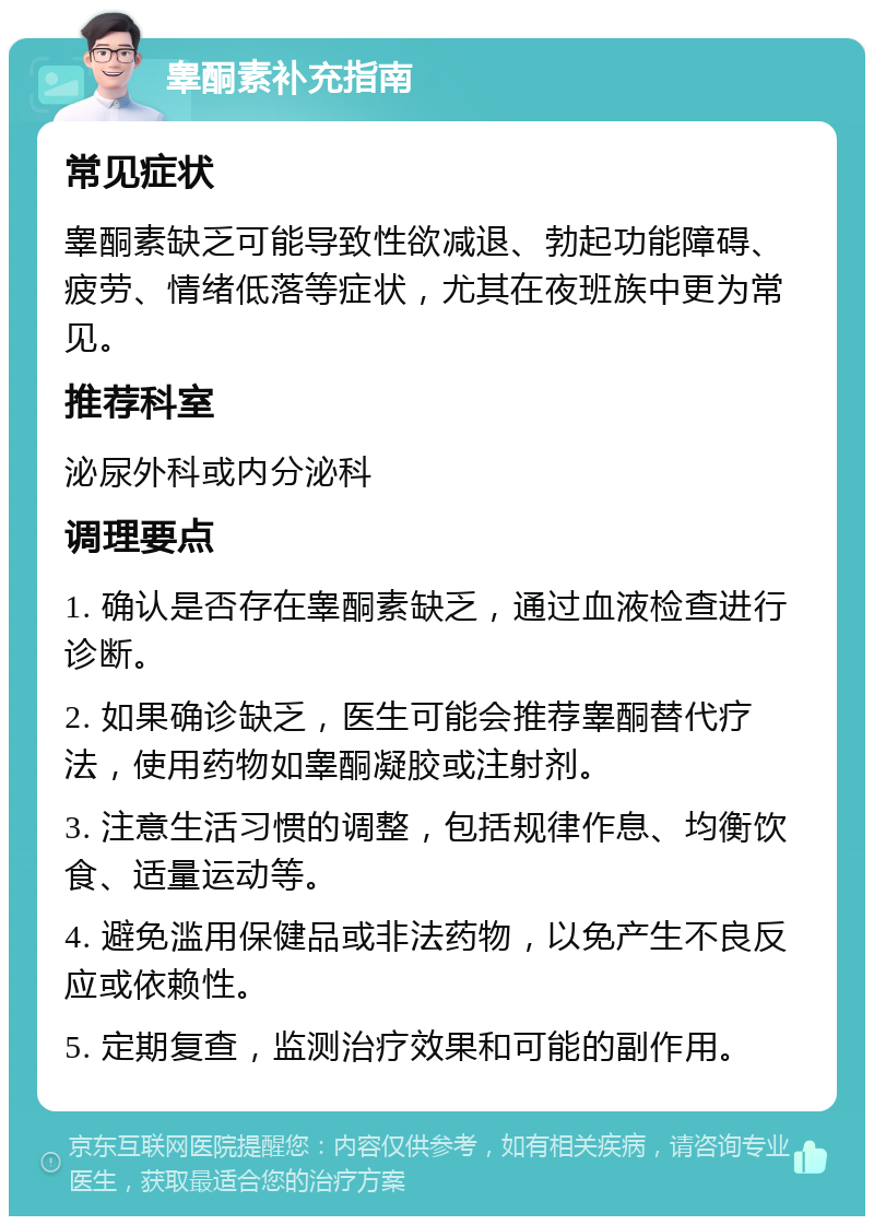 睾酮素补充指南 常见症状 睾酮素缺乏可能导致性欲减退、勃起功能障碍、疲劳、情绪低落等症状，尤其在夜班族中更为常见。 推荐科室 泌尿外科或内分泌科 调理要点 1. 确认是否存在睾酮素缺乏，通过血液检查进行诊断。 2. 如果确诊缺乏，医生可能会推荐睾酮替代疗法，使用药物如睾酮凝胶或注射剂。 3. 注意生活习惯的调整，包括规律作息、均衡饮食、适量运动等。 4. 避免滥用保健品或非法药物，以免产生不良反应或依赖性。 5. 定期复查，监测治疗效果和可能的副作用。