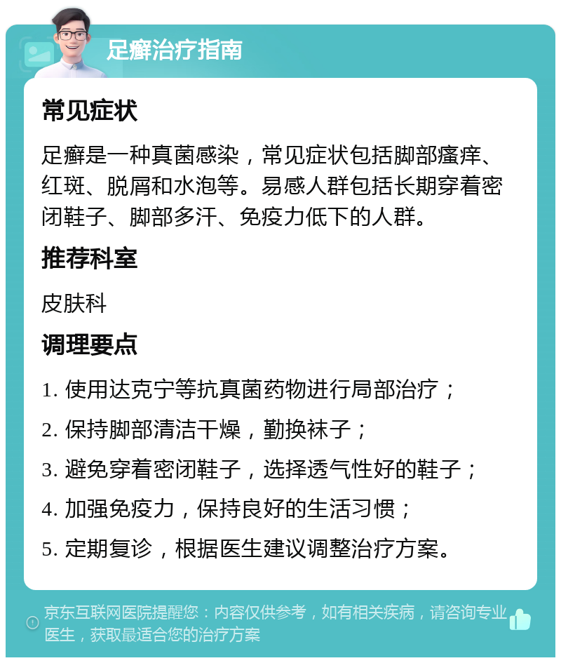 足癣治疗指南 常见症状 足癣是一种真菌感染，常见症状包括脚部瘙痒、红斑、脱屑和水泡等。易感人群包括长期穿着密闭鞋子、脚部多汗、免疫力低下的人群。 推荐科室 皮肤科 调理要点 1. 使用达克宁等抗真菌药物进行局部治疗； 2. 保持脚部清洁干燥，勤换袜子； 3. 避免穿着密闭鞋子，选择透气性好的鞋子； 4. 加强免疫力，保持良好的生活习惯； 5. 定期复诊，根据医生建议调整治疗方案。