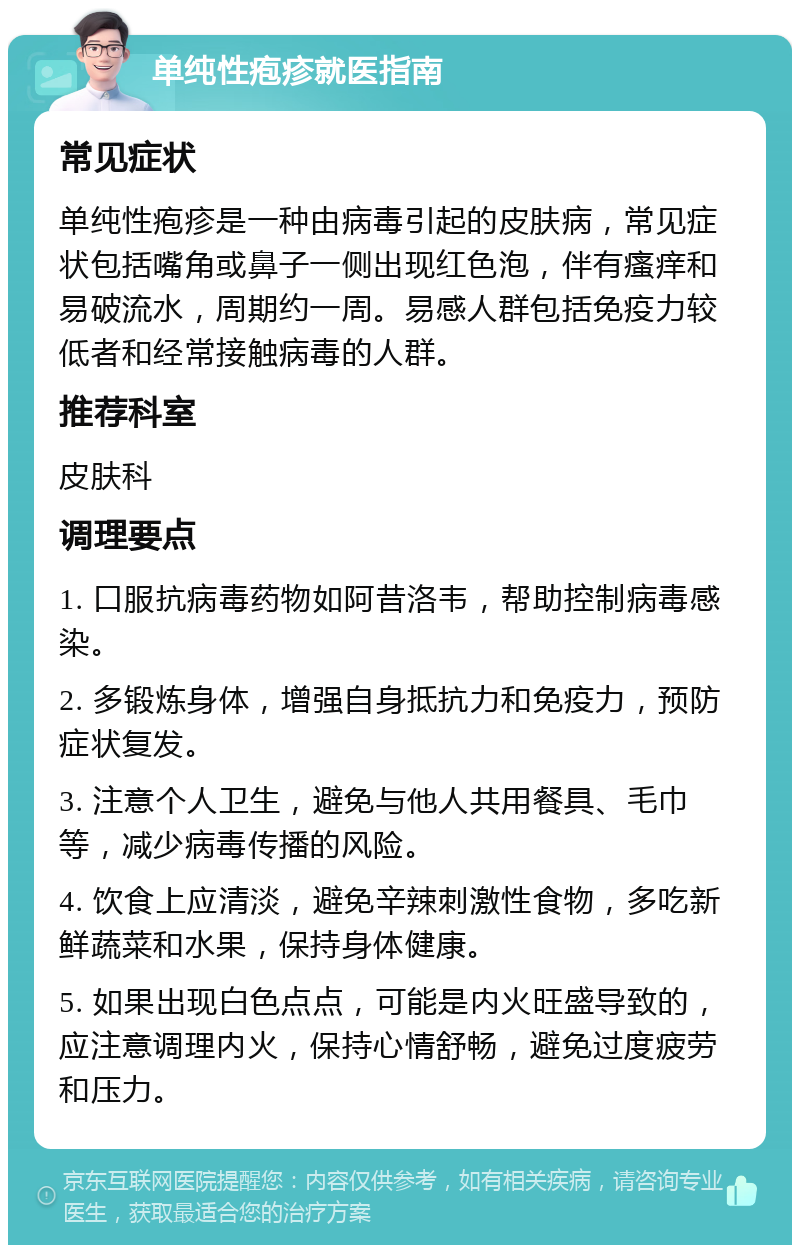 单纯性疱疹就医指南 常见症状 单纯性疱疹是一种由病毒引起的皮肤病，常见症状包括嘴角或鼻子一侧出现红色泡，伴有瘙痒和易破流水，周期约一周。易感人群包括免疫力较低者和经常接触病毒的人群。 推荐科室 皮肤科 调理要点 1. 口服抗病毒药物如阿昔洛韦，帮助控制病毒感染。 2. 多锻炼身体，增强自身抵抗力和免疫力，预防症状复发。 3. 注意个人卫生，避免与他人共用餐具、毛巾等，减少病毒传播的风险。 4. 饮食上应清淡，避免辛辣刺激性食物，多吃新鲜蔬菜和水果，保持身体健康。 5. 如果出现白色点点，可能是内火旺盛导致的，应注意调理内火，保持心情舒畅，避免过度疲劳和压力。