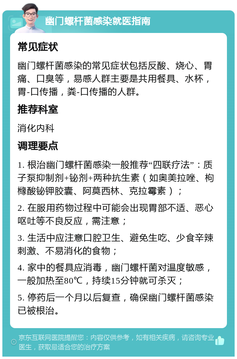 幽门螺杆菌感染就医指南 常见症状 幽门螺杆菌感染的常见症状包括反酸、烧心、胃痛、口臭等，易感人群主要是共用餐具、水杯，胃-口传播，粪-口传播的人群。 推荐科室 消化内科 调理要点 1. 根治幽门螺杆菌感染一般推荐“四联疗法”：质子泵抑制剂+铋剂+两种抗生素（如奥美拉唑、枸橼酸铋钾胶囊、阿莫西林、克拉霉素）； 2. 在服用药物过程中可能会出现胃部不适、恶心呕吐等不良反应，需注意； 3. 生活中应注意口腔卫生、避免生吃、少食辛辣刺激、不易消化的食物； 4. 家中的餐具应消毒，幽门螺杆菌对温度敏感，一般加热至80℃，持续15分钟就可杀灭； 5. 停药后一个月以后复查，确保幽门螺杆菌感染已被根治。