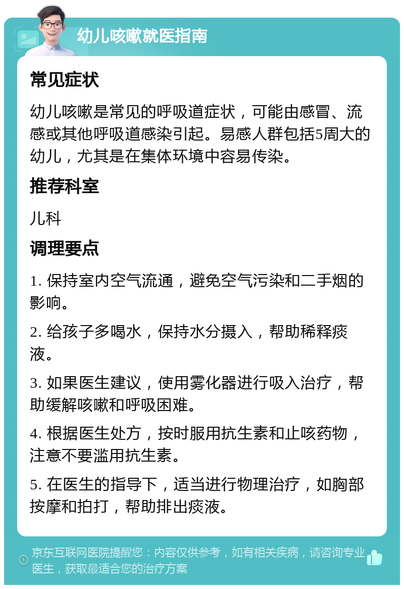 幼儿咳嗽就医指南 常见症状 幼儿咳嗽是常见的呼吸道症状，可能由感冒、流感或其他呼吸道感染引起。易感人群包括5周大的幼儿，尤其是在集体环境中容易传染。 推荐科室 儿科 调理要点 1. 保持室内空气流通，避免空气污染和二手烟的影响。 2. 给孩子多喝水，保持水分摄入，帮助稀释痰液。 3. 如果医生建议，使用雾化器进行吸入治疗，帮助缓解咳嗽和呼吸困难。 4. 根据医生处方，按时服用抗生素和止咳药物，注意不要滥用抗生素。 5. 在医生的指导下，适当进行物理治疗，如胸部按摩和拍打，帮助排出痰液。