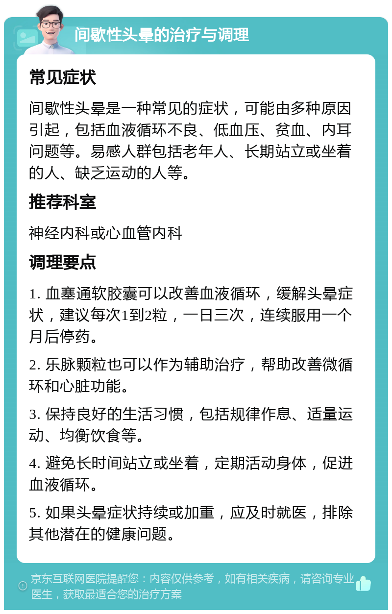 间歇性头晕的治疗与调理 常见症状 间歇性头晕是一种常见的症状，可能由多种原因引起，包括血液循环不良、低血压、贫血、内耳问题等。易感人群包括老年人、长期站立或坐着的人、缺乏运动的人等。 推荐科室 神经内科或心血管内科 调理要点 1. 血塞通软胶囊可以改善血液循环，缓解头晕症状，建议每次1到2粒，一日三次，连续服用一个月后停药。 2. 乐脉颗粒也可以作为辅助治疗，帮助改善微循环和心脏功能。 3. 保持良好的生活习惯，包括规律作息、适量运动、均衡饮食等。 4. 避免长时间站立或坐着，定期活动身体，促进血液循环。 5. 如果头晕症状持续或加重，应及时就医，排除其他潜在的健康问题。