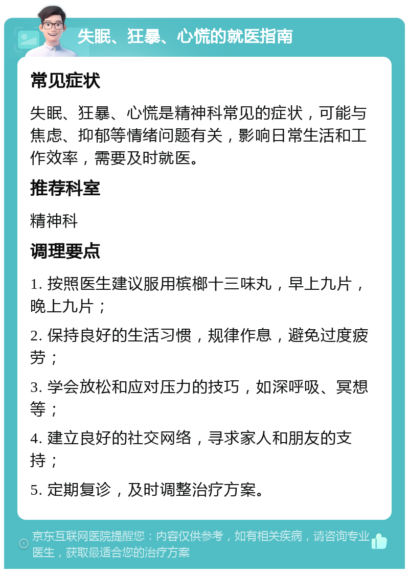 失眠、狂暴、心慌的就医指南 常见症状 失眠、狂暴、心慌是精神科常见的症状，可能与焦虑、抑郁等情绪问题有关，影响日常生活和工作效率，需要及时就医。 推荐科室 精神科 调理要点 1. 按照医生建议服用槟榔十三味丸，早上九片，晚上九片； 2. 保持良好的生活习惯，规律作息，避免过度疲劳； 3. 学会放松和应对压力的技巧，如深呼吸、冥想等； 4. 建立良好的社交网络，寻求家人和朋友的支持； 5. 定期复诊，及时调整治疗方案。