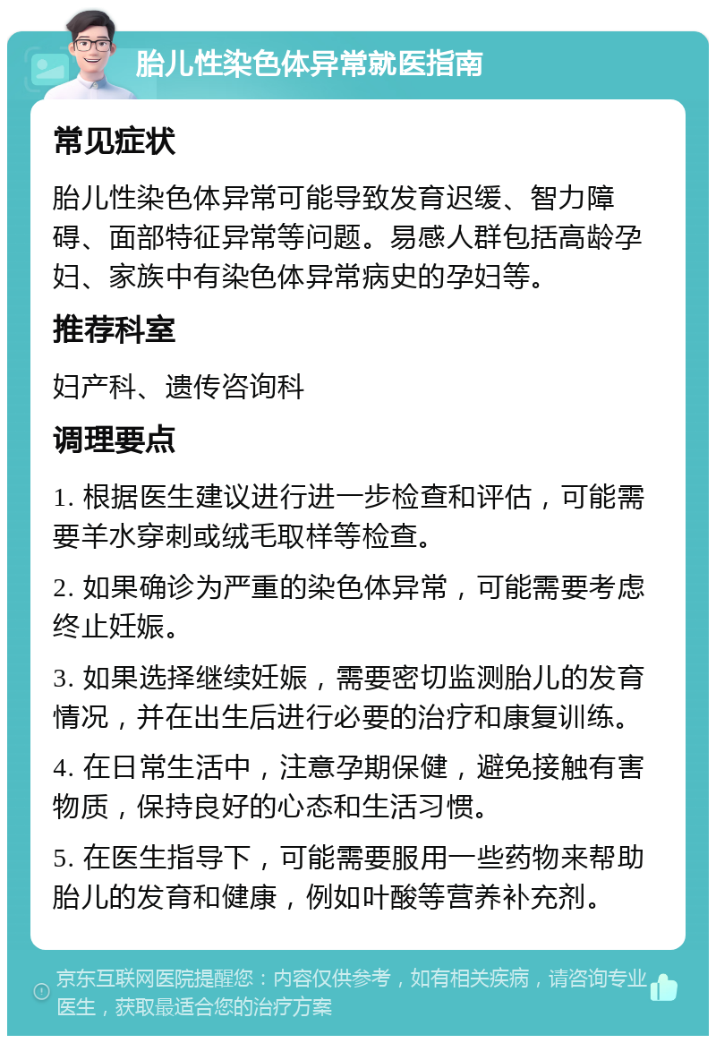 胎儿性染色体异常就医指南 常见症状 胎儿性染色体异常可能导致发育迟缓、智力障碍、面部特征异常等问题。易感人群包括高龄孕妇、家族中有染色体异常病史的孕妇等。 推荐科室 妇产科、遗传咨询科 调理要点 1. 根据医生建议进行进一步检查和评估，可能需要羊水穿刺或绒毛取样等检查。 2. 如果确诊为严重的染色体异常，可能需要考虑终止妊娠。 3. 如果选择继续妊娠，需要密切监测胎儿的发育情况，并在出生后进行必要的治疗和康复训练。 4. 在日常生活中，注意孕期保健，避免接触有害物质，保持良好的心态和生活习惯。 5. 在医生指导下，可能需要服用一些药物来帮助胎儿的发育和健康，例如叶酸等营养补充剂。