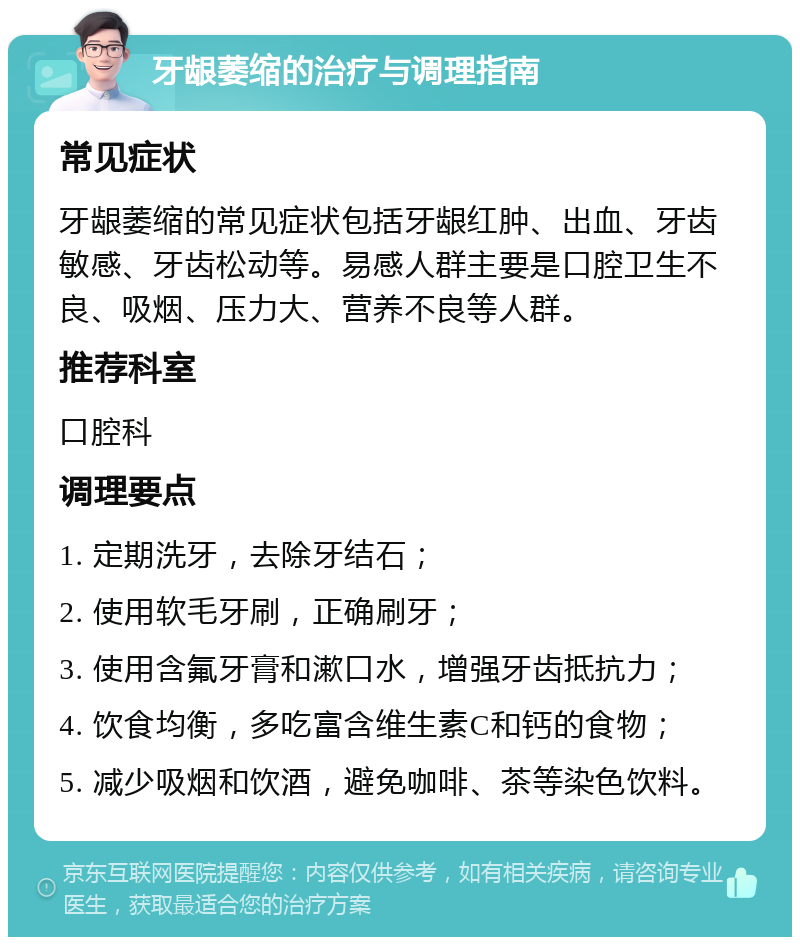 牙龈萎缩的治疗与调理指南 常见症状 牙龈萎缩的常见症状包括牙龈红肿、出血、牙齿敏感、牙齿松动等。易感人群主要是口腔卫生不良、吸烟、压力大、营养不良等人群。 推荐科室 口腔科 调理要点 1. 定期洗牙，去除牙结石； 2. 使用软毛牙刷，正确刷牙； 3. 使用含氟牙膏和漱口水，增强牙齿抵抗力； 4. 饮食均衡，多吃富含维生素C和钙的食物； 5. 减少吸烟和饮酒，避免咖啡、茶等染色饮料。