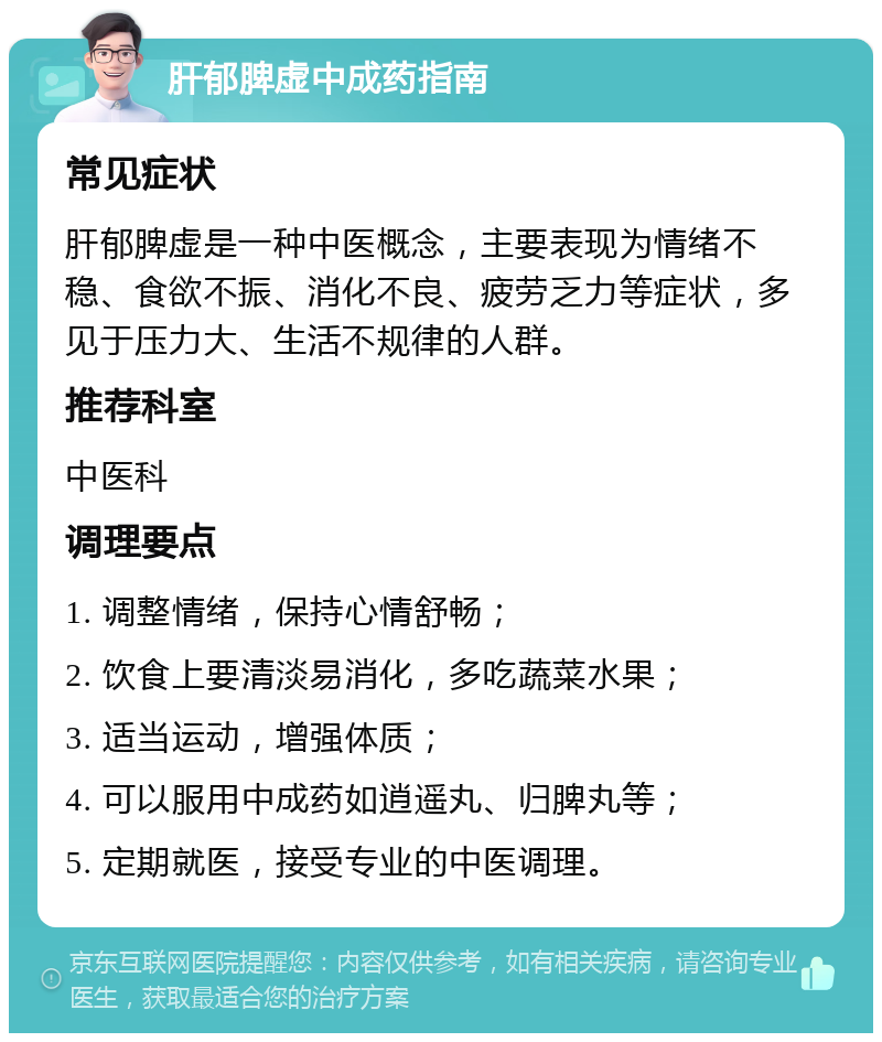 肝郁脾虚中成药指南 常见症状 肝郁脾虚是一种中医概念，主要表现为情绪不稳、食欲不振、消化不良、疲劳乏力等症状，多见于压力大、生活不规律的人群。 推荐科室 中医科 调理要点 1. 调整情绪，保持心情舒畅； 2. 饮食上要清淡易消化，多吃蔬菜水果； 3. 适当运动，增强体质； 4. 可以服用中成药如逍遥丸、归脾丸等； 5. 定期就医，接受专业的中医调理。