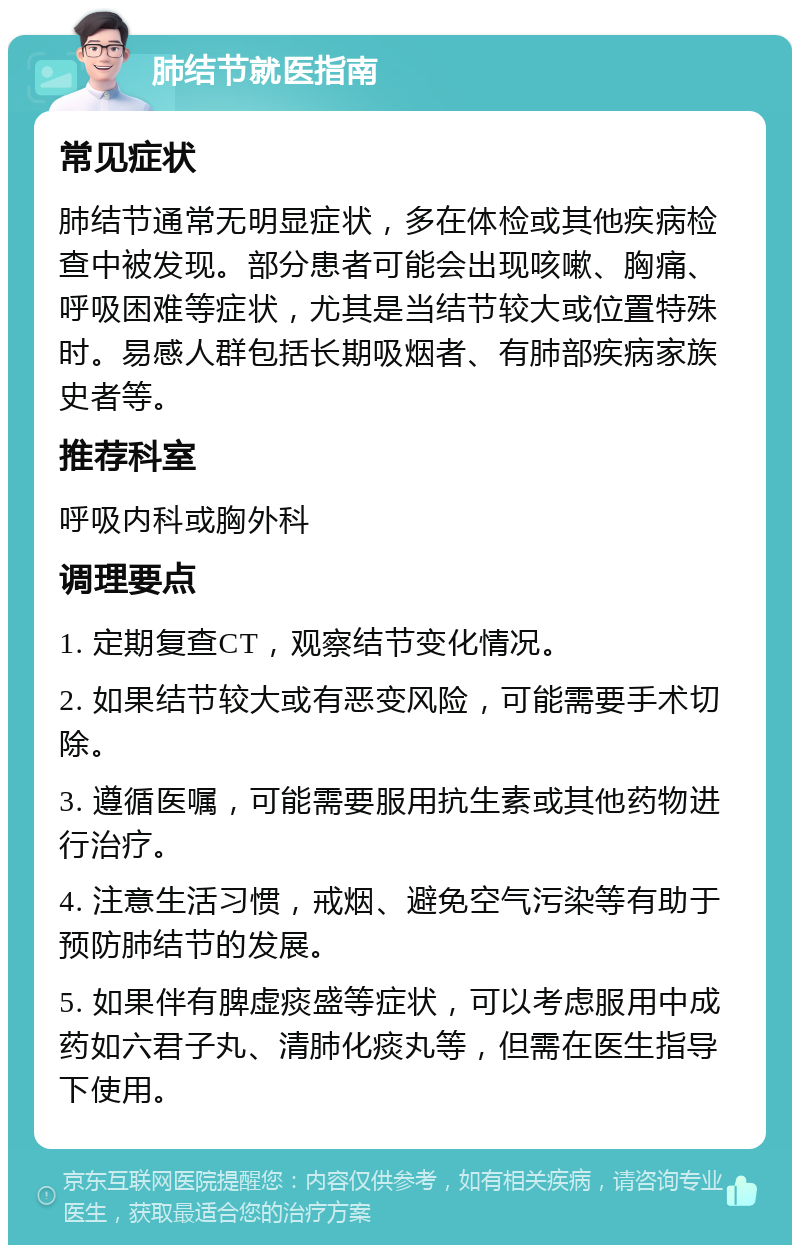 肺结节就医指南 常见症状 肺结节通常无明显症状，多在体检或其他疾病检查中被发现。部分患者可能会出现咳嗽、胸痛、呼吸困难等症状，尤其是当结节较大或位置特殊时。易感人群包括长期吸烟者、有肺部疾病家族史者等。 推荐科室 呼吸内科或胸外科 调理要点 1. 定期复查CT，观察结节变化情况。 2. 如果结节较大或有恶变风险，可能需要手术切除。 3. 遵循医嘱，可能需要服用抗生素或其他药物进行治疗。 4. 注意生活习惯，戒烟、避免空气污染等有助于预防肺结节的发展。 5. 如果伴有脾虚痰盛等症状，可以考虑服用中成药如六君子丸、清肺化痰丸等，但需在医生指导下使用。