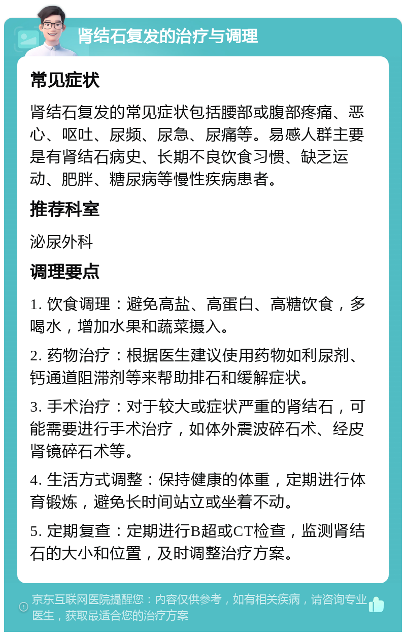 肾结石复发的治疗与调理 常见症状 肾结石复发的常见症状包括腰部或腹部疼痛、恶心、呕吐、尿频、尿急、尿痛等。易感人群主要是有肾结石病史、长期不良饮食习惯、缺乏运动、肥胖、糖尿病等慢性疾病患者。 推荐科室 泌尿外科 调理要点 1. 饮食调理：避免高盐、高蛋白、高糖饮食，多喝水，增加水果和蔬菜摄入。 2. 药物治疗：根据医生建议使用药物如利尿剂、钙通道阻滞剂等来帮助排石和缓解症状。 3. 手术治疗：对于较大或症状严重的肾结石，可能需要进行手术治疗，如体外震波碎石术、经皮肾镜碎石术等。 4. 生活方式调整：保持健康的体重，定期进行体育锻炼，避免长时间站立或坐着不动。 5. 定期复查：定期进行B超或CT检查，监测肾结石的大小和位置，及时调整治疗方案。