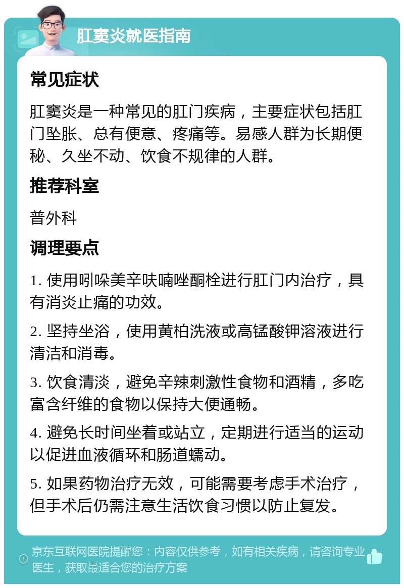 肛窦炎就医指南 常见症状 肛窦炎是一种常见的肛门疾病，主要症状包括肛门坠胀、总有便意、疼痛等。易感人群为长期便秘、久坐不动、饮食不规律的人群。 推荐科室 普外科 调理要点 1. 使用吲哚美辛呋喃唑酮栓进行肛门内治疗，具有消炎止痛的功效。 2. 坚持坐浴，使用黄柏洗液或高锰酸钾溶液进行清洁和消毒。 3. 饮食清淡，避免辛辣刺激性食物和酒精，多吃富含纤维的食物以保持大便通畅。 4. 避免长时间坐着或站立，定期进行适当的运动以促进血液循环和肠道蠕动。 5. 如果药物治疗无效，可能需要考虑手术治疗，但手术后仍需注意生活饮食习惯以防止复发。