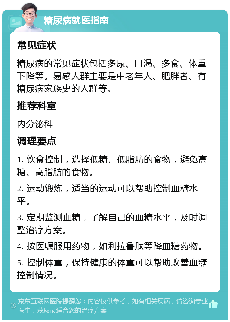 糖尿病就医指南 常见症状 糖尿病的常见症状包括多尿、口渴、多食、体重下降等。易感人群主要是中老年人、肥胖者、有糖尿病家族史的人群等。 推荐科室 内分泌科 调理要点 1. 饮食控制，选择低糖、低脂肪的食物，避免高糖、高脂肪的食物。 2. 运动锻炼，适当的运动可以帮助控制血糖水平。 3. 定期监测血糖，了解自己的血糖水平，及时调整治疗方案。 4. 按医嘱服用药物，如利拉鲁肽等降血糖药物。 5. 控制体重，保持健康的体重可以帮助改善血糖控制情况。