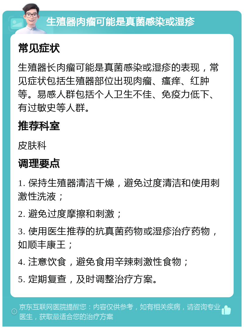 生殖器肉瘤可能是真菌感染或湿疹 常见症状 生殖器长肉瘤可能是真菌感染或湿疹的表现，常见症状包括生殖器部位出现肉瘤、瘙痒、红肿等。易感人群包括个人卫生不佳、免疫力低下、有过敏史等人群。 推荐科室 皮肤科 调理要点 1. 保持生殖器清洁干燥，避免过度清洁和使用刺激性洗液； 2. 避免过度摩擦和刺激； 3. 使用医生推荐的抗真菌药物或湿疹治疗药物，如顺丰康王； 4. 注意饮食，避免食用辛辣刺激性食物； 5. 定期复查，及时调整治疗方案。