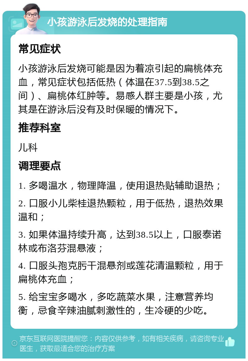 小孩游泳后发烧的处理指南 常见症状 小孩游泳后发烧可能是因为着凉引起的扁桃体充血，常见症状包括低热（体温在37.5到38.5之间）、扁桃体红肿等。易感人群主要是小孩，尤其是在游泳后没有及时保暖的情况下。 推荐科室 儿科 调理要点 1. 多喝温水，物理降温，使用退热贴辅助退热； 2. 口服小儿柴桂退热颗粒，用于低热，退热效果温和； 3. 如果体温持续升高，达到38.5以上，口服泰诺林或布洛芬混悬液； 4. 口服头孢克肟干混悬剂或莲花清温颗粒，用于扁桃体充血； 5. 给宝宝多喝水，多吃蔬菜水果，注意营养均衡，忌食辛辣油腻刺激性的，生冷硬的少吃。