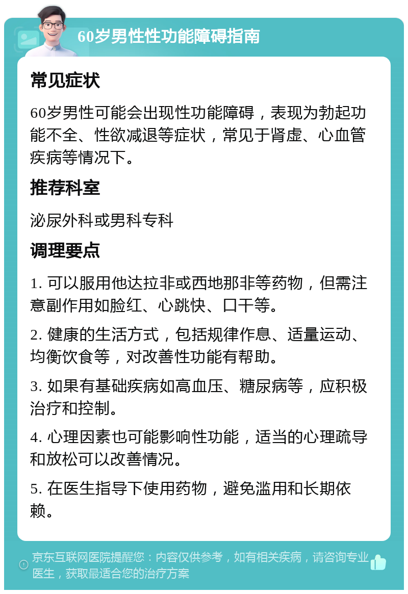 60岁男性性功能障碍指南 常见症状 60岁男性可能会出现性功能障碍，表现为勃起功能不全、性欲减退等症状，常见于肾虚、心血管疾病等情况下。 推荐科室 泌尿外科或男科专科 调理要点 1. 可以服用他达拉非或西地那非等药物，但需注意副作用如脸红、心跳快、口干等。 2. 健康的生活方式，包括规律作息、适量运动、均衡饮食等，对改善性功能有帮助。 3. 如果有基础疾病如高血压、糖尿病等，应积极治疗和控制。 4. 心理因素也可能影响性功能，适当的心理疏导和放松可以改善情况。 5. 在医生指导下使用药物，避免滥用和长期依赖。