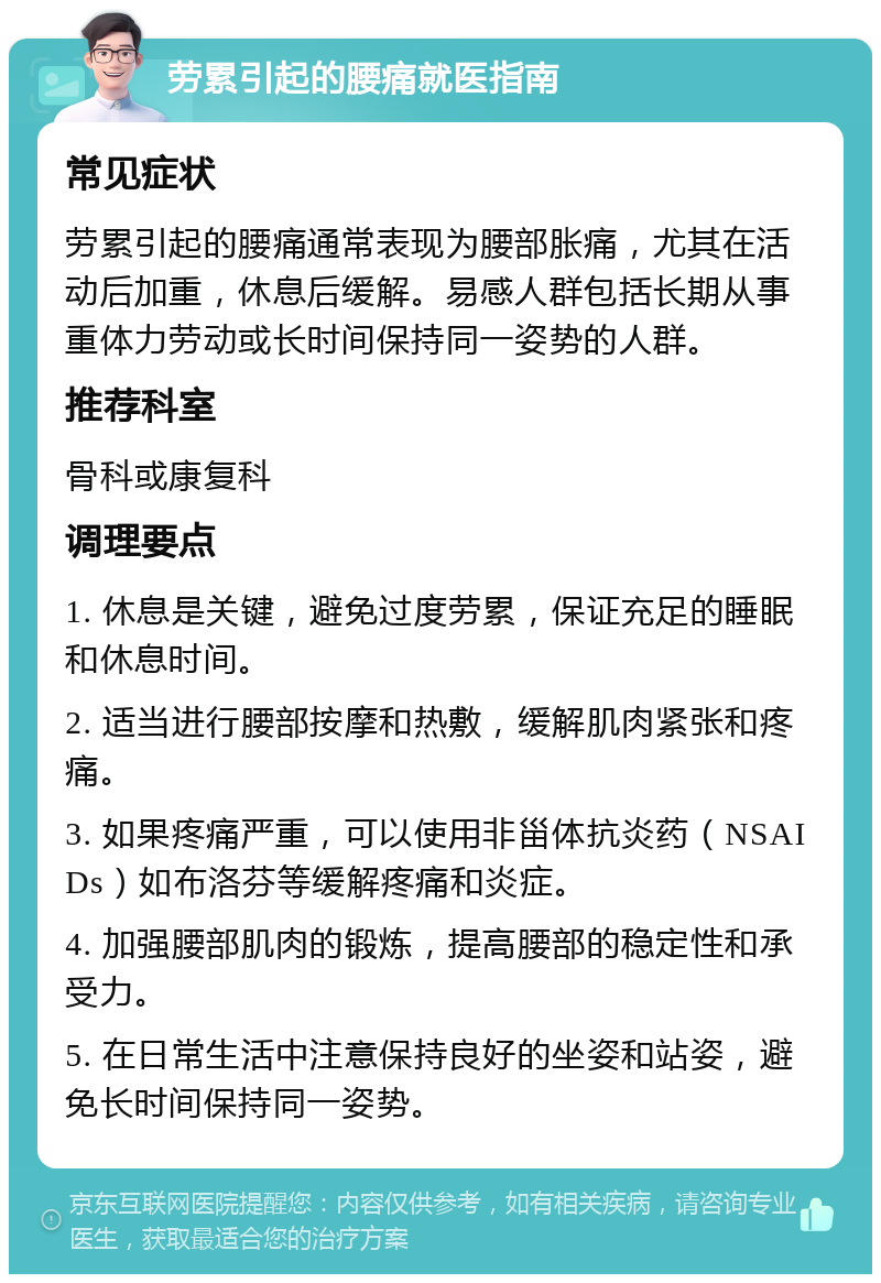 劳累引起的腰痛就医指南 常见症状 劳累引起的腰痛通常表现为腰部胀痛，尤其在活动后加重，休息后缓解。易感人群包括长期从事重体力劳动或长时间保持同一姿势的人群。 推荐科室 骨科或康复科 调理要点 1. 休息是关键，避免过度劳累，保证充足的睡眠和休息时间。 2. 适当进行腰部按摩和热敷，缓解肌肉紧张和疼痛。 3. 如果疼痛严重，可以使用非甾体抗炎药（NSAIDs）如布洛芬等缓解疼痛和炎症。 4. 加强腰部肌肉的锻炼，提高腰部的稳定性和承受力。 5. 在日常生活中注意保持良好的坐姿和站姿，避免长时间保持同一姿势。