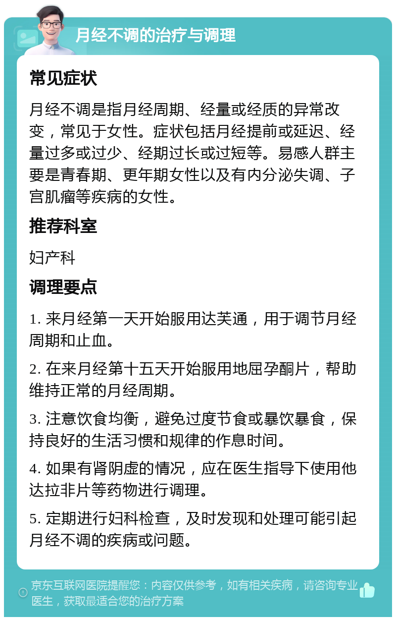 月经不调的治疗与调理 常见症状 月经不调是指月经周期、经量或经质的异常改变，常见于女性。症状包括月经提前或延迟、经量过多或过少、经期过长或过短等。易感人群主要是青春期、更年期女性以及有内分泌失调、子宫肌瘤等疾病的女性。 推荐科室 妇产科 调理要点 1. 来月经第一天开始服用达芙通，用于调节月经周期和止血。 2. 在来月经第十五天开始服用地屈孕酮片，帮助维持正常的月经周期。 3. 注意饮食均衡，避免过度节食或暴饮暴食，保持良好的生活习惯和规律的作息时间。 4. 如果有肾阴虚的情况，应在医生指导下使用他达拉非片等药物进行调理。 5. 定期进行妇科检查，及时发现和处理可能引起月经不调的疾病或问题。