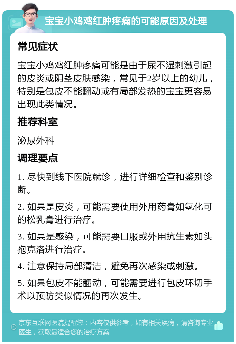 宝宝小鸡鸡红肿疼痛的可能原因及处理 常见症状 宝宝小鸡鸡红肿疼痛可能是由于尿不湿刺激引起的皮炎或阴茎皮肤感染，常见于2岁以上的幼儿，特别是包皮不能翻动或有局部发热的宝宝更容易出现此类情况。 推荐科室 泌尿外科 调理要点 1. 尽快到线下医院就诊，进行详细检查和鉴别诊断。 2. 如果是皮炎，可能需要使用外用药膏如氢化可的松乳膏进行治疗。 3. 如果是感染，可能需要口服或外用抗生素如头孢克洛进行治疗。 4. 注意保持局部清洁，避免再次感染或刺激。 5. 如果包皮不能翻动，可能需要进行包皮环切手术以预防类似情况的再次发生。