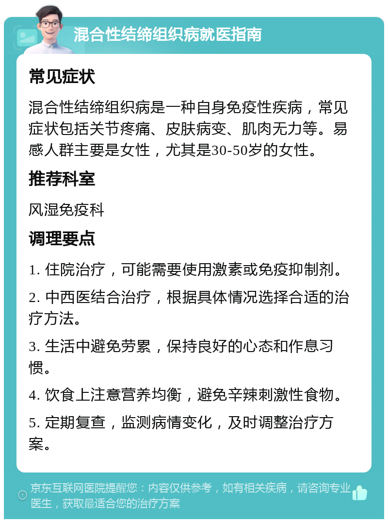 混合性结缔组织病就医指南 常见症状 混合性结缔组织病是一种自身免疫性疾病，常见症状包括关节疼痛、皮肤病变、肌肉无力等。易感人群主要是女性，尤其是30-50岁的女性。 推荐科室 风湿免疫科 调理要点 1. 住院治疗，可能需要使用激素或免疫抑制剂。 2. 中西医结合治疗，根据具体情况选择合适的治疗方法。 3. 生活中避免劳累，保持良好的心态和作息习惯。 4. 饮食上注意营养均衡，避免辛辣刺激性食物。 5. 定期复查，监测病情变化，及时调整治疗方案。