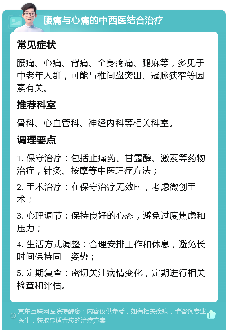 腰痛与心痛的中西医结合治疗 常见症状 腰痛、心痛、背痛、全身疼痛、腿麻等，多见于中老年人群，可能与椎间盘突出、冠脉狭窄等因素有关。 推荐科室 骨科、心血管科、神经内科等相关科室。 调理要点 1. 保守治疗：包括止痛药、甘露醇、激素等药物治疗，针灸、按摩等中医理疗方法； 2. 手术治疗：在保守治疗无效时，考虑微创手术； 3. 心理调节：保持良好的心态，避免过度焦虑和压力； 4. 生活方式调整：合理安排工作和休息，避免长时间保持同一姿势； 5. 定期复查：密切关注病情变化，定期进行相关检查和评估。