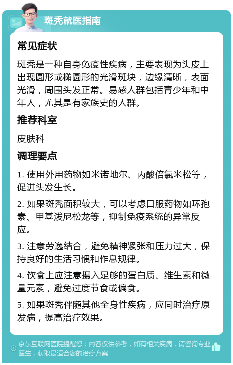 斑秃就医指南 常见症状 斑秃是一种自身免疫性疾病，主要表现为头皮上出现圆形或椭圆形的光滑斑块，边缘清晰，表面光滑，周围头发正常。易感人群包括青少年和中年人，尤其是有家族史的人群。 推荐科室 皮肤科 调理要点 1. 使用外用药物如米诺地尔、丙酸倍氯米松等，促进头发生长。 2. 如果斑秃面积较大，可以考虑口服药物如环孢素、甲基泼尼松龙等，抑制免疫系统的异常反应。 3. 注意劳逸结合，避免精神紧张和压力过大，保持良好的生活习惯和作息规律。 4. 饮食上应注意摄入足够的蛋白质、维生素和微量元素，避免过度节食或偏食。 5. 如果斑秃伴随其他全身性疾病，应同时治疗原发病，提高治疗效果。