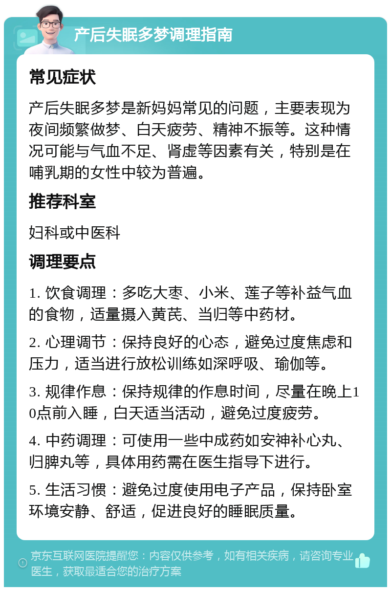 产后失眠多梦调理指南 常见症状 产后失眠多梦是新妈妈常见的问题，主要表现为夜间频繁做梦、白天疲劳、精神不振等。这种情况可能与气血不足、肾虚等因素有关，特别是在哺乳期的女性中较为普遍。 推荐科室 妇科或中医科 调理要点 1. 饮食调理：多吃大枣、小米、莲子等补益气血的食物，适量摄入黄芪、当归等中药材。 2. 心理调节：保持良好的心态，避免过度焦虑和压力，适当进行放松训练如深呼吸、瑜伽等。 3. 规律作息：保持规律的作息时间，尽量在晚上10点前入睡，白天适当活动，避免过度疲劳。 4. 中药调理：可使用一些中成药如安神补心丸、归脾丸等，具体用药需在医生指导下进行。 5. 生活习惯：避免过度使用电子产品，保持卧室环境安静、舒适，促进良好的睡眠质量。