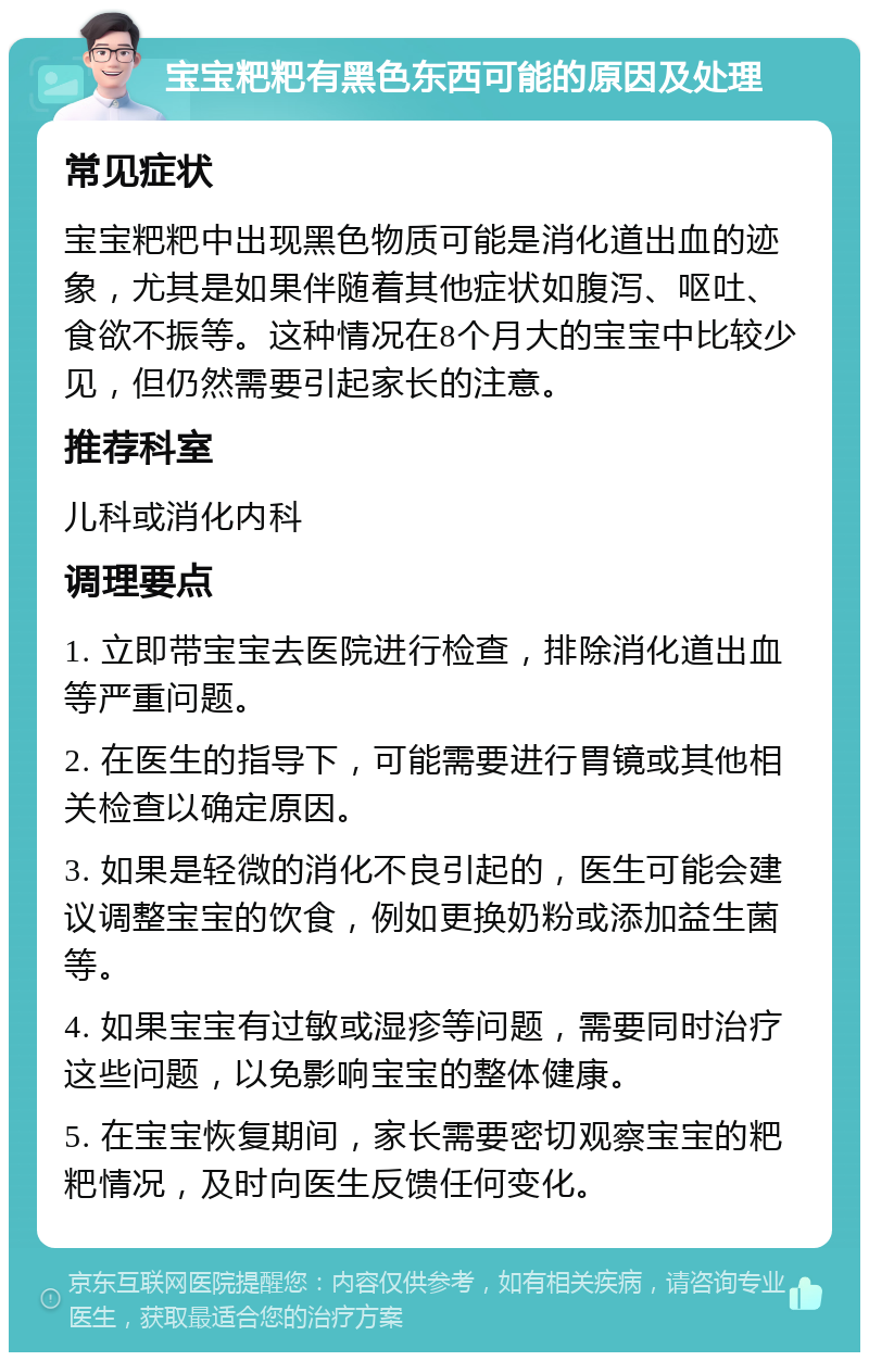 宝宝粑粑有黑色东西可能的原因及处理 常见症状 宝宝粑粑中出现黑色物质可能是消化道出血的迹象，尤其是如果伴随着其他症状如腹泻、呕吐、食欲不振等。这种情况在8个月大的宝宝中比较少见，但仍然需要引起家长的注意。 推荐科室 儿科或消化内科 调理要点 1. 立即带宝宝去医院进行检查，排除消化道出血等严重问题。 2. 在医生的指导下，可能需要进行胃镜或其他相关检查以确定原因。 3. 如果是轻微的消化不良引起的，医生可能会建议调整宝宝的饮食，例如更换奶粉或添加益生菌等。 4. 如果宝宝有过敏或湿疹等问题，需要同时治疗这些问题，以免影响宝宝的整体健康。 5. 在宝宝恢复期间，家长需要密切观察宝宝的粑粑情况，及时向医生反馈任何变化。