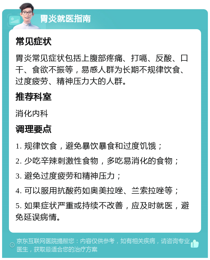 胃炎就医指南 常见症状 胃炎常见症状包括上腹部疼痛、打嗝、反酸、口干、食欲不振等，易感人群为长期不规律饮食、过度疲劳、精神压力大的人群。 推荐科室 消化内科 调理要点 1. 规律饮食，避免暴饮暴食和过度饥饿； 2. 少吃辛辣刺激性食物，多吃易消化的食物； 3. 避免过度疲劳和精神压力； 4. 可以服用抗酸药如奥美拉唑、兰索拉唑等； 5. 如果症状严重或持续不改善，应及时就医，避免延误病情。