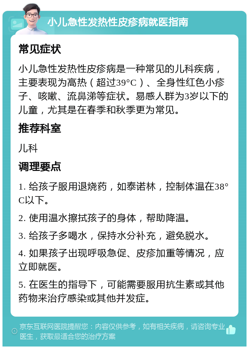 小儿急性发热性皮疹病就医指南 常见症状 小儿急性发热性皮疹病是一种常见的儿科疾病，主要表现为高热（超过39°C）、全身性红色小疹子、咳嗽、流鼻涕等症状。易感人群为3岁以下的儿童，尤其是在春季和秋季更为常见。 推荐科室 儿科 调理要点 1. 给孩子服用退烧药，如泰诺林，控制体温在38°C以下。 2. 使用温水擦拭孩子的身体，帮助降温。 3. 给孩子多喝水，保持水分补充，避免脱水。 4. 如果孩子出现呼吸急促、皮疹加重等情况，应立即就医。 5. 在医生的指导下，可能需要服用抗生素或其他药物来治疗感染或其他并发症。