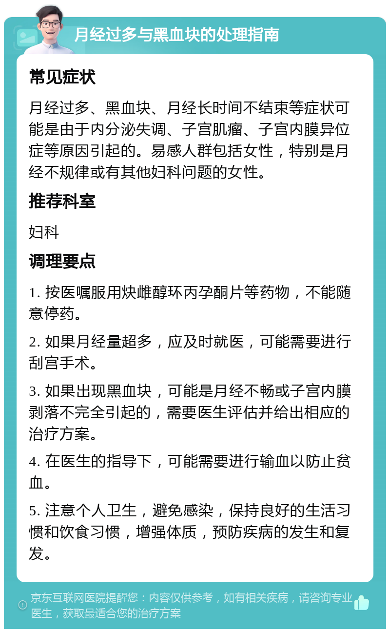 月经过多与黑血块的处理指南 常见症状 月经过多、黑血块、月经长时间不结束等症状可能是由于内分泌失调、子宫肌瘤、子宫内膜异位症等原因引起的。易感人群包括女性，特别是月经不规律或有其他妇科问题的女性。 推荐科室 妇科 调理要点 1. 按医嘱服用炔雌醇环丙孕酮片等药物，不能随意停药。 2. 如果月经量超多，应及时就医，可能需要进行刮宫手术。 3. 如果出现黑血块，可能是月经不畅或子宫内膜剥落不完全引起的，需要医生评估并给出相应的治疗方案。 4. 在医生的指导下，可能需要进行输血以防止贫血。 5. 注意个人卫生，避免感染，保持良好的生活习惯和饮食习惯，增强体质，预防疾病的发生和复发。