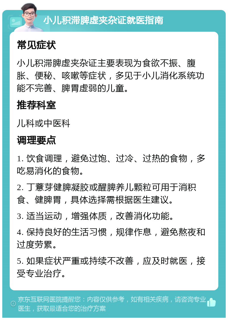 小儿积滞脾虚夹杂证就医指南 常见症状 小儿积滞脾虚夹杂证主要表现为食欲不振、腹胀、便秘、咳嗽等症状，多见于小儿消化系统功能不完善、脾胃虚弱的儿童。 推荐科室 儿科或中医科 调理要点 1. 饮食调理，避免过饱、过冷、过热的食物，多吃易消化的食物。 2. 丁薏芽健脾凝胶或醒脾养儿颗粒可用于消积食、健脾胃，具体选择需根据医生建议。 3. 适当运动，增强体质，改善消化功能。 4. 保持良好的生活习惯，规律作息，避免熬夜和过度劳累。 5. 如果症状严重或持续不改善，应及时就医，接受专业治疗。