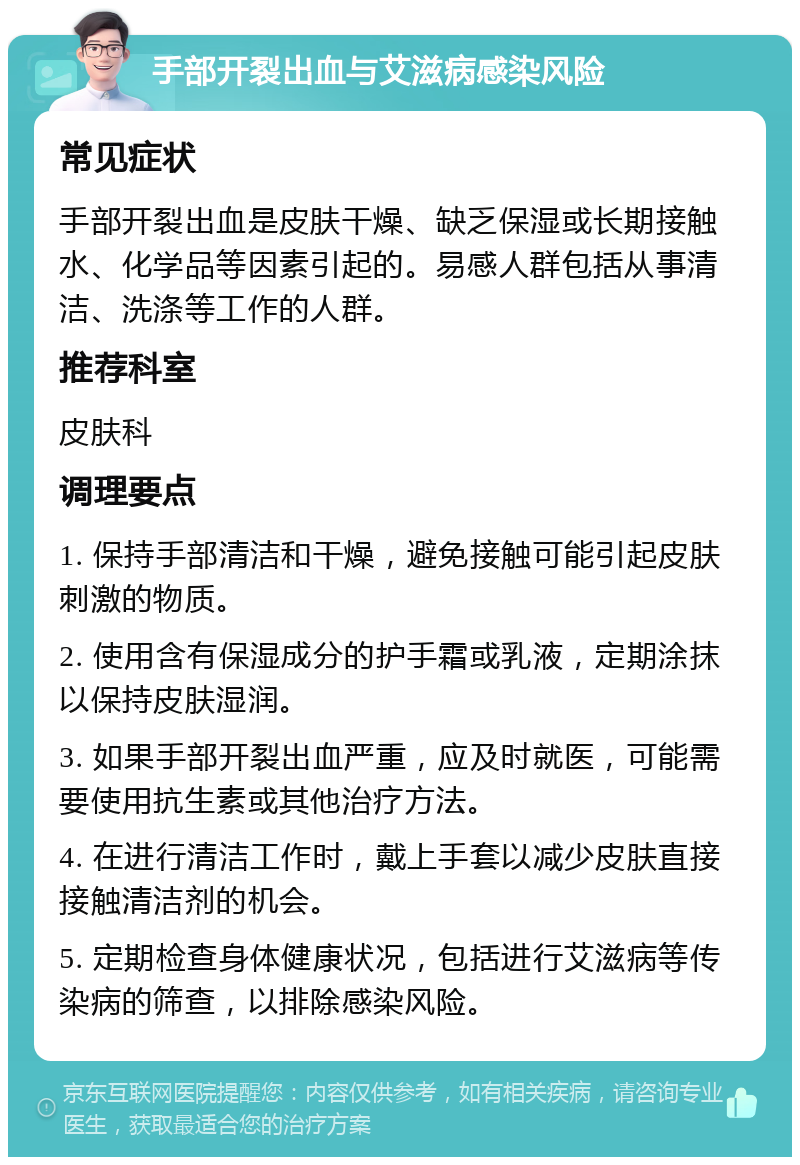 手部开裂出血与艾滋病感染风险 常见症状 手部开裂出血是皮肤干燥、缺乏保湿或长期接触水、化学品等因素引起的。易感人群包括从事清洁、洗涤等工作的人群。 推荐科室 皮肤科 调理要点 1. 保持手部清洁和干燥，避免接触可能引起皮肤刺激的物质。 2. 使用含有保湿成分的护手霜或乳液，定期涂抹以保持皮肤湿润。 3. 如果手部开裂出血严重，应及时就医，可能需要使用抗生素或其他治疗方法。 4. 在进行清洁工作时，戴上手套以减少皮肤直接接触清洁剂的机会。 5. 定期检查身体健康状况，包括进行艾滋病等传染病的筛查，以排除感染风险。